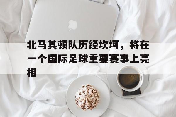 北马其顿队历经坎坷,将在一个国际足球重要赛事上亮相的简单介绍