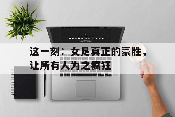 包含这一刻：女足真正的豪胜，让所有人为之疯狂的词条