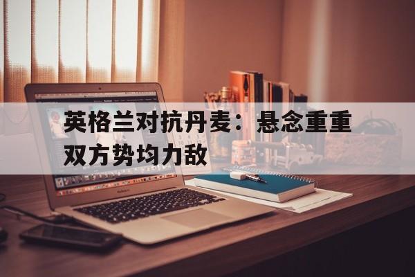 英格兰对抗丹麦：悬念重重双方势均力敌的简单介绍