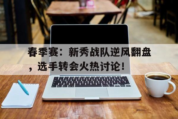 春季赛：新秀战队逆风翻盘，选手转会火热讨论！