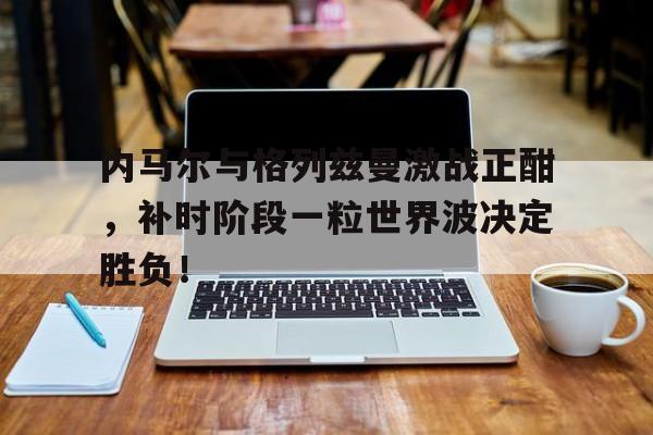 内马尔与格列兹曼激战正酣，补时阶段一粒世界波决定胜负！格列兹曼个人信息