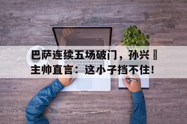 巴萨连续五场破门，孙兴慜主帅直言：这小子挡不住！孙兴慜对巴萨进过球吗